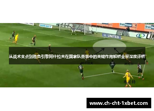 从战术支点到胜负引擎阿什拉夫在国家队赛事中的关键作用解析全景深度评析