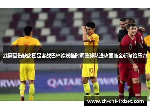 武磊因伤缺席国足客战巴林锋线临时调整球队进攻面临全新考验压力